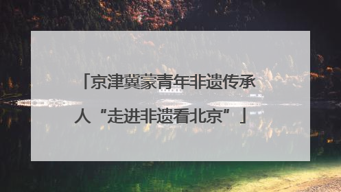 京津冀蒙青年非遗传承人“走进非遗看北京”