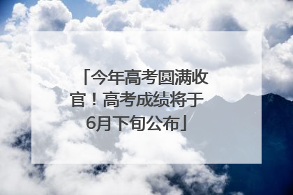 今年高考圆满收官！高考成绩将于6月下旬公布