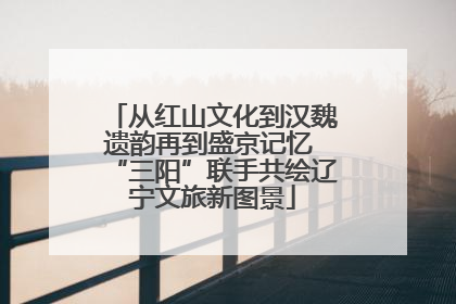 从红山文化到汉魏遗韵再到盛京记忆 “三阳”联手共绘辽宁文旅新图景