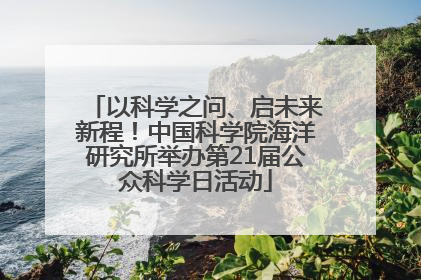 以科学之问、启未来新程！中国科学院海洋研究所举办第21届公众科学日活动