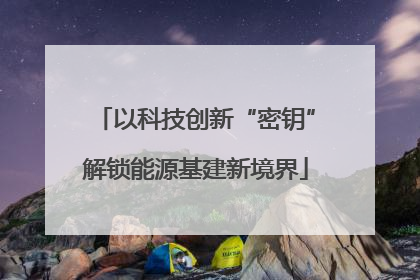 以科技创新“密钥”解锁能源基建新境界