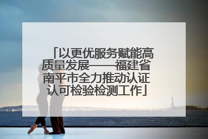 以更优服务赋能高质量发展——福建省南平市全力推动认证认可检验检测工作