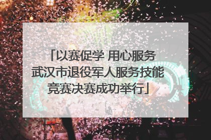 以赛促学 用心服务 武汉市退役军人服务技能竞赛决赛成功举行