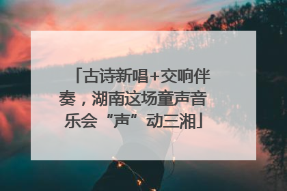 古诗新唱+交响伴奏，湖南这场童声音乐会“声”动三湘