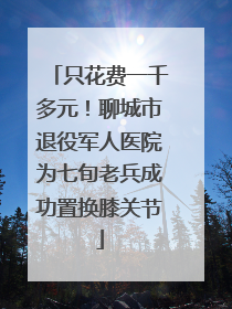 只花费一千多元！聊城市退役军人医院为七旬老兵成功置换膝关节