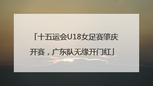 十五运会U18女足赛肇庆开赛，广东队无缘开门红