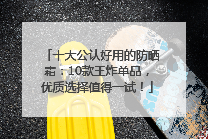 十大公认好用的防晒霜：10款王炸单品，优质选择值得一试！