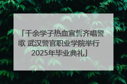 千余学子热血宣誓齐唱警歌 武汉警官职业学院举行2025年毕业典礼