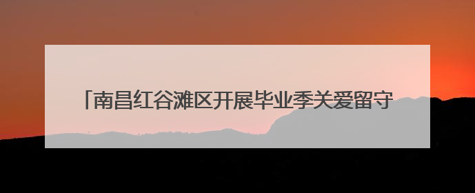 南昌红谷滩区开展毕业季关爱留守儿童普法活动 筑牢成长防护网