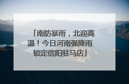 南防暴雨，北迎高温！今日河南强降雨锁定信阳驻马店