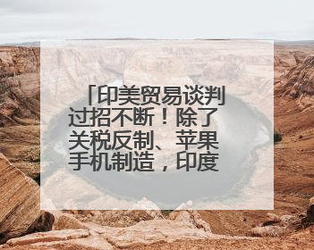 印美贸易谈判过招不断！除了关税反制、苹果手机制造，印度最新要价来了