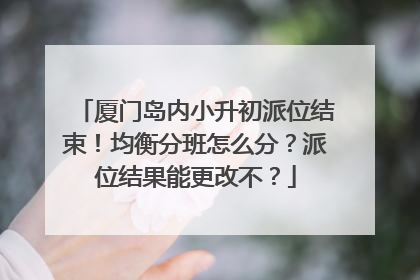 厦门岛内小升初派位结束！均衡分班怎么分？派位结果能更改不？