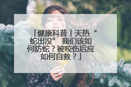 健康科普丨天热“蛇出没” 我们该如何防蛇？被咬伤后应如何自救？