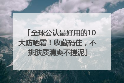 全球公认最好用的10大防晒霜！收藏码住，不挑肤质清爽不搓泥