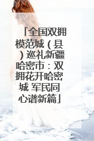 全国双拥模范城（县）巡礼新疆哈密市：双拥花开哈密城 军民同心谱新篇