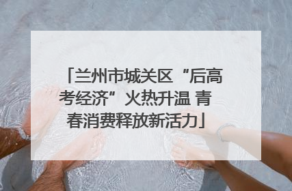 兰州市城关区“后高考经济”火热升温 青春消费释放新活力