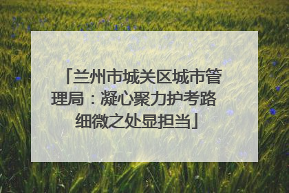 兰州市城关区城市管理局：凝心聚力护考路 细微之处显担当