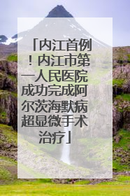 内江首例！内江市第一人民医院成功完成阿尔茨海默病超显微手术治疗