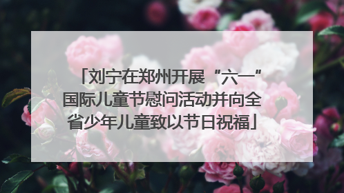 刘宁在郑州开展“六一”国际儿童节慰问活动并向全省少年儿童致以节日祝福