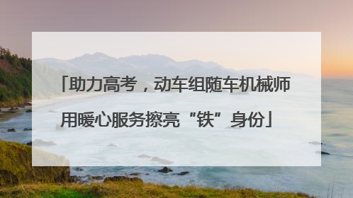 助力高考，动车组随车机械师用暖心服务擦亮“铁”身份