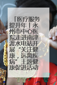 医疗服务提升年丨永州市中心医院走进南津渡水电站开展“关注健康，远离疾病”主题健康促进活动