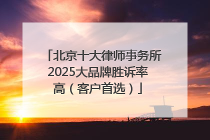 北京十大律师事务所2025大品牌胜诉率高（客户首选）