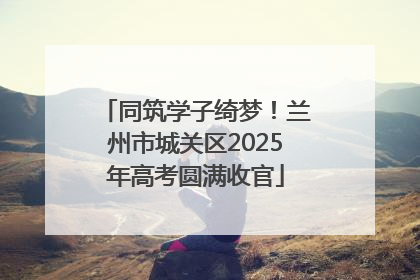 同筑学子绮梦！兰州市城关区2025年高考圆满收官