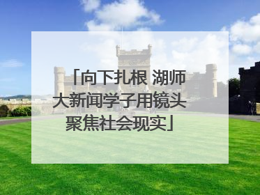 向下扎根 湖师大新闻学子用镜头聚焦社会现实
