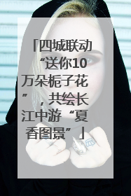 四城联动“送你10万朵栀子花”，共绘长江中游“夏香图景”