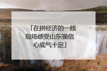 在拼经济的一线现场感受山东强信心底气十足