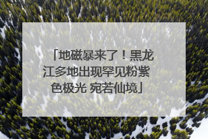 地磁暴来了！黑龙江多地出现罕见粉紫色极光 宛若仙境