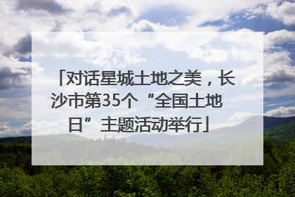 对话星城土地之美，长沙市第35个“全国土地日”主题活动举行