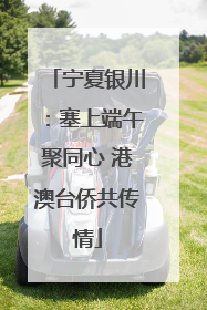 宁夏银川：塞上端午聚同心 港澳台侨共传情