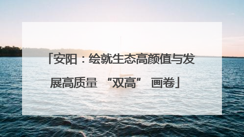 安阳：绘就生态高颜值与发展高质量 “双高” 画卷