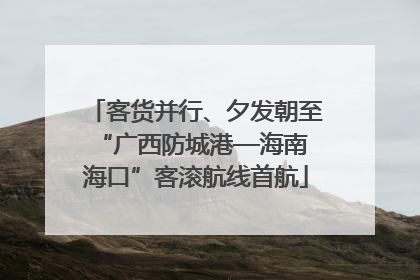 客货并行、夕发朝至 “广西防城港—海南海口”客滚航线首航
