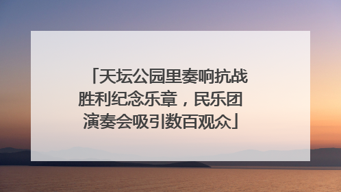 天坛公园里奏响抗战胜利纪念乐章，民乐团演奏会吸引数百观众