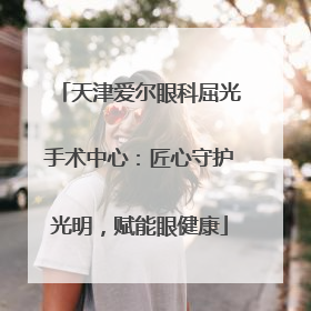 天津爱尔眼科屈光手术中心：匠心守护光明，赋能眼健康