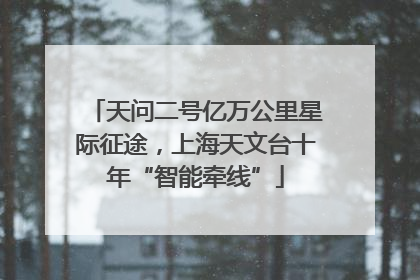 天问二号亿万公里星际征途，上海天文台十年“智能牵线”