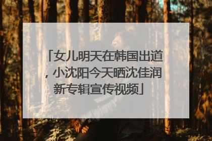 女儿明天在韩国出道，小沈阳今天晒沈佳润新专辑宣传视频