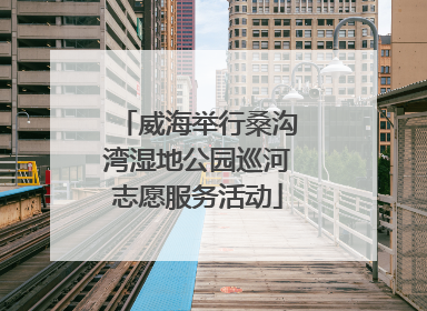威海举行桑沟湾湿地公园巡河志愿服务活动