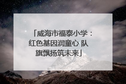 威海市福泰小学：红色基因润童心 队旗飘扬筑未来