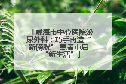 威海市中心医院泌尿外科：巧手再造“新膀胱” 患者重启“新生活”