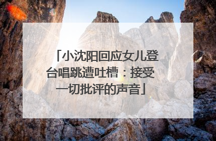 小沈阳回应女儿登台唱跳遭吐槽：接受一切批评的声音