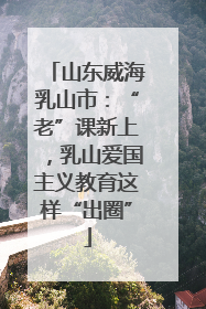 山东威海乳山市：“老”课新上，乳山爱国主义教育这样“出圈”