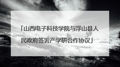 山西电子科技学院与浮山县人民政府签署产学研合作协议