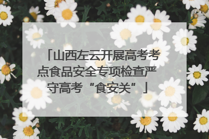 山西左云开展高考考点食品安全专项检查严守高考“食安关”