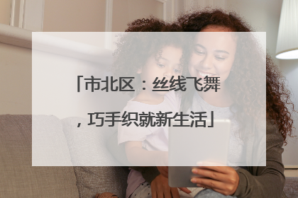 市北区：丝线飞舞，巧手织就新生活