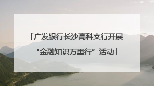 广发银行长沙高科支行开展“金融知识万里行”活动