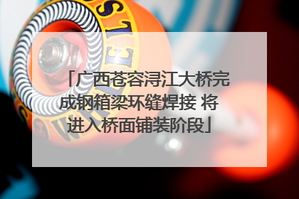 广西苍容浔江大桥完成钢箱梁环缝焊接 将进入桥面铺装阶段