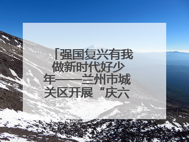 强国复兴有我 做新时代好少年——兰州市城关区开展“庆六一”活动集锦